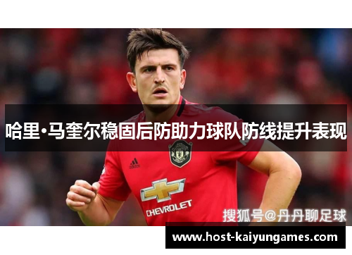 哈里·马奎尔稳固后防助力球队防线提升表现 哈里·马奎尔稳固后防助力球队防线提升表现