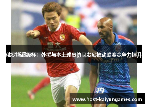 俄罗斯超级杯:外援与本土球员协同发展推动联赛竞争力提升 俄罗斯超级杯:外援与本土球员协同发展推动联赛竞争力提升