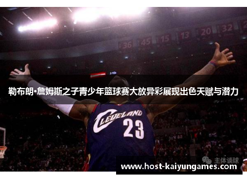 勒布朗·詹姆斯之子青少年篮球赛大放异彩展现出色天赋与潜力 勒布朗·詹姆斯之子青少年篮球赛大放异彩展现出色天赋与潜力