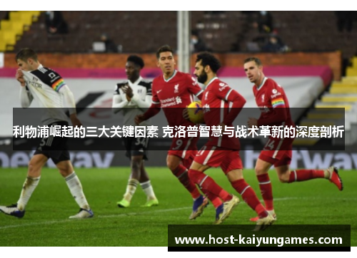 利物浦崛起的三大关键因素 克洛普智慧与战术革新的深度剖析 利物浦崛起的三大关键因素 克洛普智慧与战术革新的深度剖析