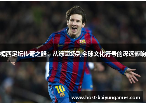 梅西足坛传奇之路:从绿茵场到全球文化符号的深远影响 梅西足坛传奇之路:从绿茵场到全球文化符号的深远影响