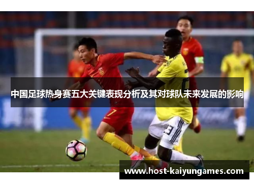 中国足球热身赛五大关键表现分析及其对球队未来发展的影响 中国足球热身赛五大关键表现分析及其对球队未来发展的影响