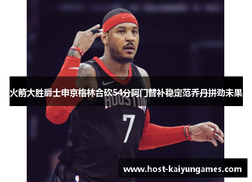 火箭大胜爵士申京格林合砍54分阿门替补稳定范乔丹拼劲未果 火箭大胜爵士申京格林合砍54分阿门替补稳定范乔丹拼劲未果