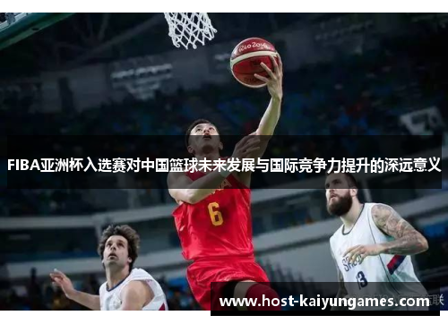 FIBA亚洲杯入选赛对中国篮球未来发展与国际竞争力提升的深远意义 FIBA亚洲杯入选赛对中国篮球未来发展与国际竞争力提升的深远意义