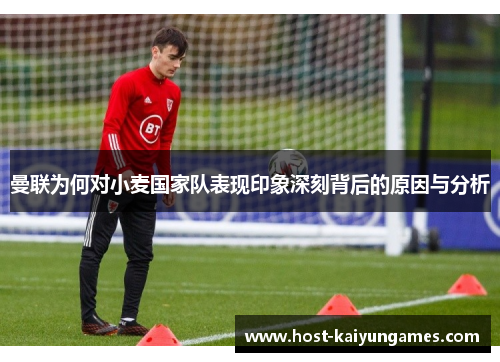 曼联为何对小麦国家队表现印象深刻背后的原因与分析 曼联为何对小麦国家队表现印象深刻背后的原因与分析