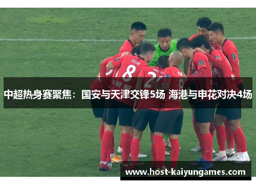 中超热身赛聚焦:国安与天津交锋5场 海港与申花对决4场 中超热身赛聚焦:国安与天津交锋5场 海港与申花对决4场
