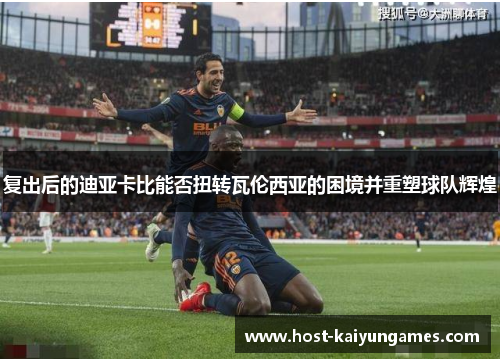 复出后的迪亚卡比能否扭转瓦伦西亚的困境并重塑球队辉煌 复出后的迪亚卡比能否扭转瓦伦西亚的困境并重塑球队辉煌