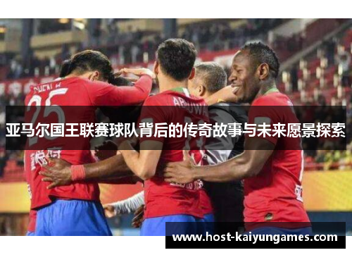 亚马尔国王联赛球队背后的传奇故事与未来愿景探索 亚马尔国王联赛球队背后的传奇故事与未来愿景探索