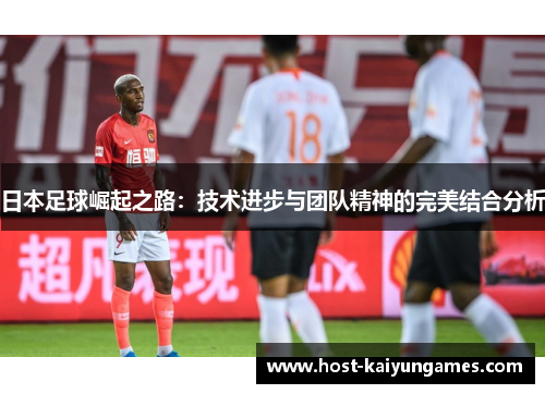 日本足球崛起之路:技术进步与团队精神的完美结合分析 日本足球崛起之路:技术进步与团队精神的完美结合分析