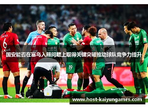 国安能否在塞鸟入籍问题上取得关键突破推动球队竞争力提升 国安能否在塞鸟入籍问题上取得关键突破推动球队竞争力提升