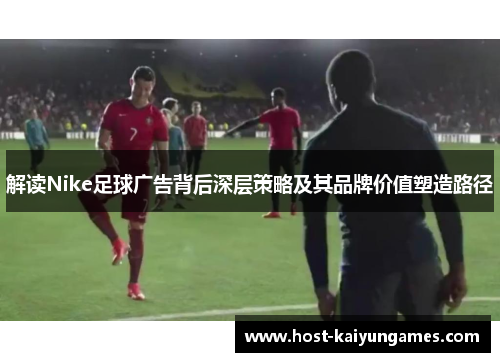 解读Nike足球广告背后深层策略及其品牌价值塑造路径 解读Nike足球广告背后深层策略及其品牌价值塑造路径